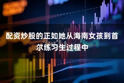 配资炒股的正如她从海南女孩到首尔练习生过程中
