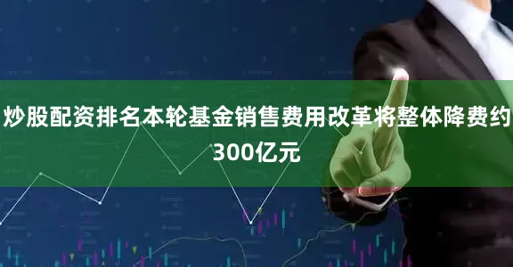 炒股配资排名本轮基金销售费用改革将整体降费约300亿元