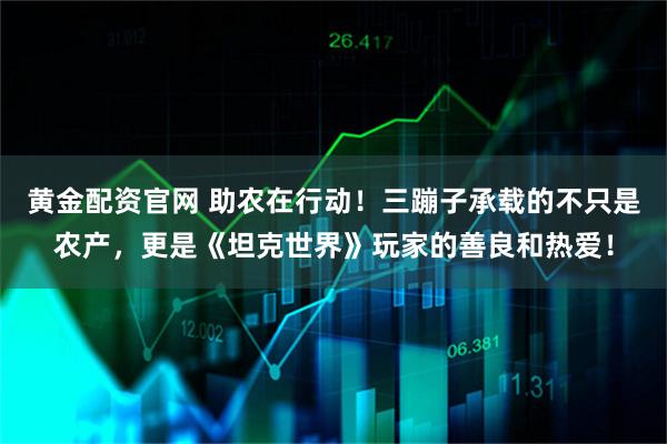 黄金配资官网 助农在行动！三蹦子承载的不只是农产，更是《坦克世界》玩家的善良和热爱！