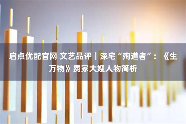 启点优配官网 文艺品评｜深宅“殉道者”：《生万物》费家大嫂人物简析