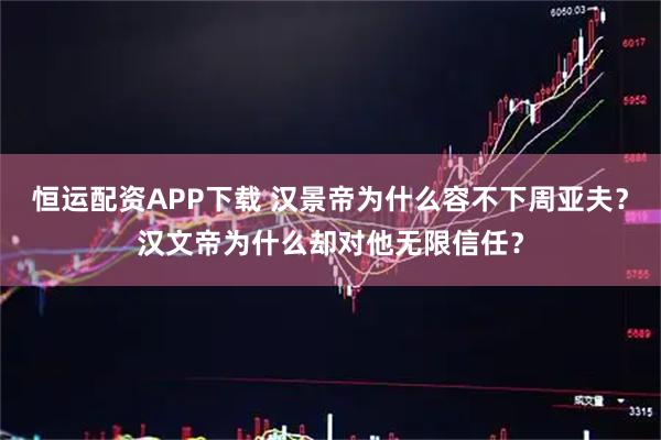 恒运配资APP下载 汉景帝为什么容不下周亚夫？汉文帝为什么却对他无限信任？