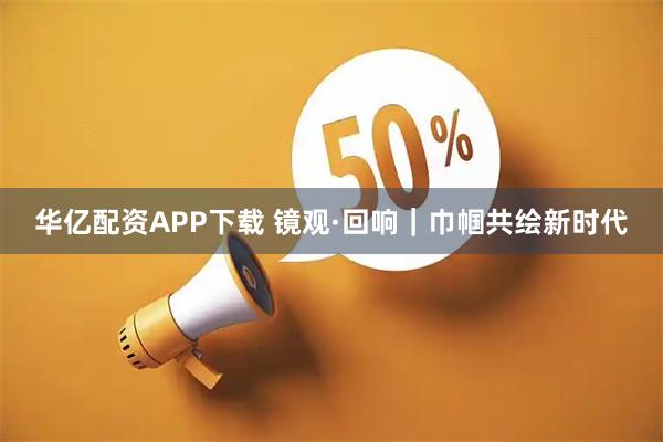 华亿配资APP下载 镜观·回响｜巾帼共绘新时代