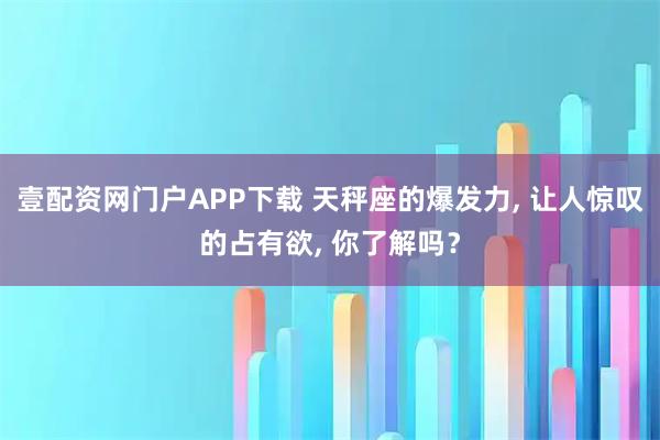 壹配资网门户APP下载 天秤座的爆发力, 让人惊叹的占有欲, 你了解吗？