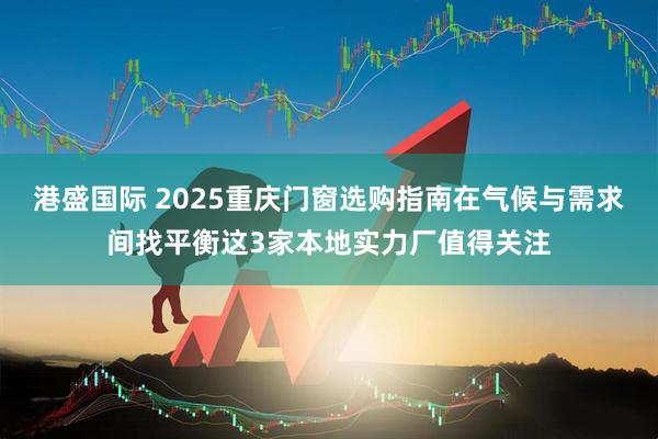 港盛国际 2025重庆门窗选购指南在气候与需求间找平衡这3家本地实力厂值得关注