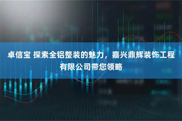 卓信宝 探索全铝整装的魅力，嘉兴鼎辉装饰工程有限公司带您领略