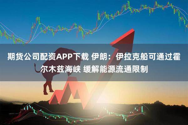 期货公司配资APP下载 伊朗：伊拉克船可通过霍尔木兹海峡 缓解能源流通限制