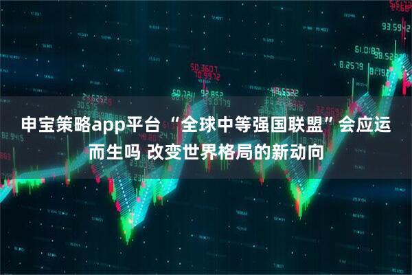 申宝策略app平台 “全球中等强国联盟”会应运而生吗 改变世界格局的新动向