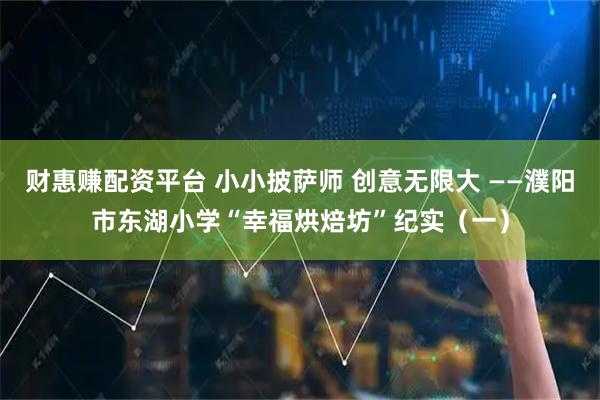 财惠赚配资平台 小小披萨师 创意无限大 ——濮阳市东湖小学“幸福烘焙坊”纪实（一）