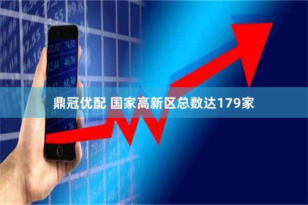 鼎冠优配 国家高新区总数达179家