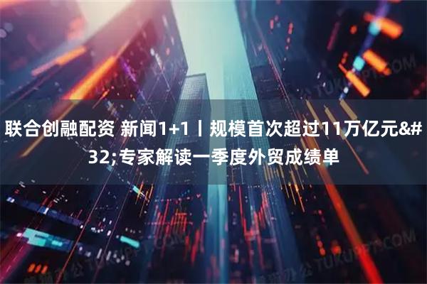 联合创融配资 新闻1+1丨规模首次超过11万亿元 专家解读一季度外贸成绩单