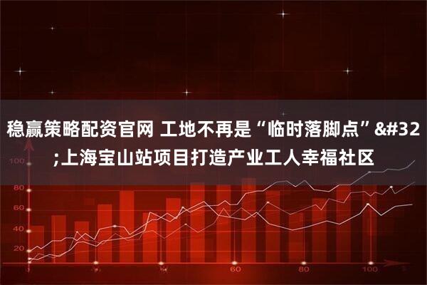 稳赢策略配资官网 工地不再是“临时落脚点” 上海宝山站项目打造产业工人幸福社区