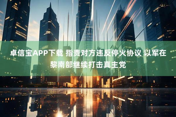 卓信宝APP下载 指责对方违反停火协议 以军在黎南部继续打击真主党