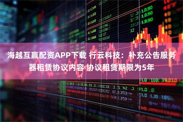 海越互赢配资APP下载 行云科技：补充公告服务器租赁协议内容 协议租赁期限为5年