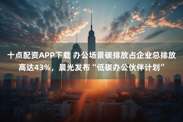 十点配资APP下载 办公场景碳排放占企业总排放高达43%，晨光发布“低碳办公伙伴计划”