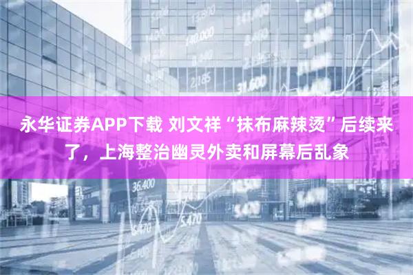 永华证券APP下载 刘文祥“抹布麻辣烫”后续来了，上海整治幽灵外卖和屏幕后乱象