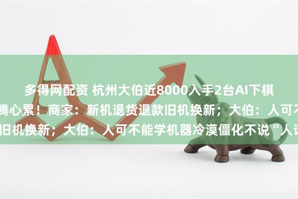 多得网配资 杭州大伯近8000入手2台AI下棋机器人频频耍赖，售后折腾心累！商家：新机退货退款旧机换新；大伯：人可不能学机器冷漠僵化不说“人话”