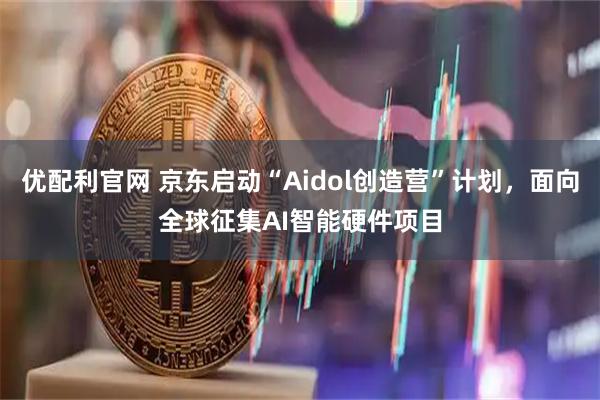优配利官网 京东启动“Aidol创造营”计划，面向全球征集AI智能硬件项目