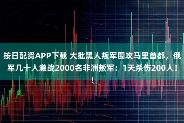 按日配资APP下载 大批黑人叛军围攻马里首都，俄军几十人激战2000名非洲叛军：1天杀伤200人！