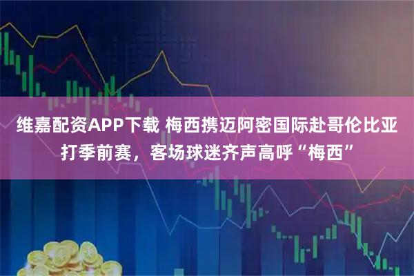 维嘉配资APP下载 梅西携迈阿密国际赴哥伦比亚打季前赛，客场球迷齐声高呼“梅西”