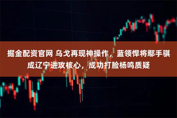 掘金配资官网 乌戈再现神操作，蓝领悍将鄢手骐成辽宁进攻核心，成功打脸杨鸣质疑