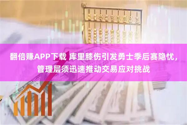 翻倍赚APP下载 库里膝伤引发勇士季后赛隐忧，管理层须迅速推动交易应对挑战