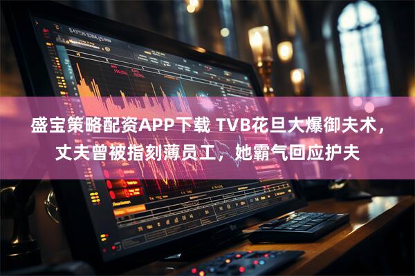 盛宝策略配资APP下载 TVB花旦大爆御夫术，丈夫曾被指刻薄员工，她霸气回应护夫