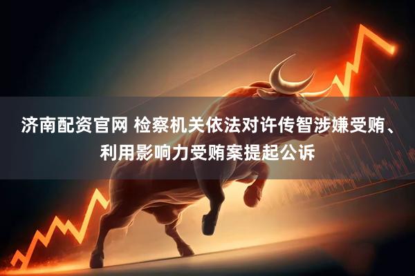 济南配资官网 检察机关依法对许传智涉嫌受贿、利用影响力受贿案提起公诉